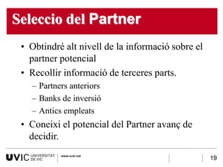 Seleccio del Partner
 • Obtindré alt nivell de la informació sobre el
   partner potencial
 • Recollir informació de terceres parts.
   – Partners anteriors
   – Banks de inversió
   – Antics empleats
 • Coneixi el potencial del Partner avanç de
   decidir.
           www.uvic.cat
                                                   19
 