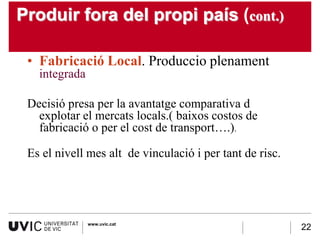 Produir fora del propi país (cont.)

 • Fabricació Local. Produccio plenament
   integrada

 Decisió presa per la avantatge comparativa d
   explotar el mercats locals.( baixos costos de
   fabricació o per el cost de transport….).

 Es el nivell mes alt de vinculació i per tant de risc.




               www.uvic.cat
                                                          22
 