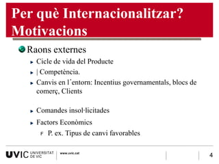 Per què Internacionalitzar?
Motivacions
  Raons externes
    Cicle de vida del Producte
    | Competència.
    Canvis en l´entorn: Incentius governamentals, blocs de
    comerç, Clients

    Comandes insol·licitades
    Factors Econòmics
     F P. ex. Tipus de canvi favorables


           www.uvic.cat
                                                             4
 