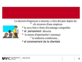 La decisió d'ingressar a mercats, a fora del país depèn de:
                * els recursos d'una empresa.
•      * la seva font o fonts d'avantatge competitiu
•      * el pensament directiu
,      * la natura d'oportunitat i amenaça
                * la indústria condiciona ,
       * el coneixement de la clientela




        www.uvic.cat
                                                               5
 