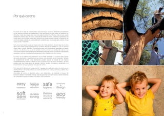 5
installation
easy
ecomfortabl
warm
soft structural
warranty
lifetime
hygienic
safe
ecofriendly
functionality
design
&
n
e
reductio
noise
durabl
strong
Por qué corcho
El corcho es la capa de corteza exterior del alcornoque, el cual se desarrolla principalmente
en las regiones ribereñas del Mediterráneo. Este árbol tiene una vida media de alrededor de
200 años. Cada alcornoque debe tener una edad de entre 20 y 25 años antes de que pueda
extraerse la primera capa de corcho. Después de extraer el corcho, comienza a generarse una
nueva capa y han de pasar nueve años antes de que pueda volverse a quitar. La extracción de
corcho se realiza a través de un procedimiento sostenible que no provoca daño al árbol, el cual
nunca se tala o trasplanta.
Con una concienciación cada vez mayor acerca del medio ambiente, el alcornoque es el único
árbol cuya corteza puede regenerarse por sí misma después de extraída, lo cual no provoca
ningún daño al árbol. Además, el alcornoque tiene una sorprendente capacidad de retener
carbono y los árboles a los que se ha extraído el corcho retienen una cantidad de carbono casi
cinco veces superior. Esta excepcional característica hace del corcho un producto naturalmente
sostenible, cuyo uso contribuye a la preservación de un hábitat único en el mundo.
El corcho es el material mas respetuoso con el medio ambiente y la opción ideal cuando
se busca pavimentos y revestimientos que ofrecen una alternativa natural sostenible. También
es increíblemente versátil, y los diseñadores pueden explorar el material de una manera
sorprendentemente creativa. Al alterar el color y la forma en que el corcho se asienta, se hace
posible crear una amplia gama de texturas y efectos visuales, sin alterar el rendimiento y el
mantenimiento de las propiedades naturales del corcho
Con más de 40 millones de “celdas colchón” naturales por centímetro cúbico, el corcho es un
aislante térmico y de sonido natural. Los suelos de corcho son suaves, cómodos y cálidos, muy
agradables al tacto.
Los suelos de corcho no absorben polvo y son resistentes a las bacterias y hongos. No
provocan alergias ni aumentan el riesgo para las personas que sufren asma y tienen emisiones
de compuestos organicos volátiles muy bajos (VOC) emissions.
 