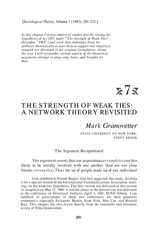 [Sociological Theory, Volume 1 (1983), 201-233.]


In this chapter I review empirical studies directly testing the
hypotheses of m y 1973 paper " T h e Strength of Weak Ties"
(hereafter " S W T " ) and work that elaborates those hy-
 potheses theoretically or uses them to suggest new empirical
research not discussed in my original formulation. Along
the way, I will reconsider various aspects of the theoretical
argument, attempt to plug some holes, and broaden its
base.




T H E S T R E N G T H O F WEAK TIES:
A NETWORK THEORY REVISITED
                                              Mark Granovetter
                                           S T A T E UNIVERSITY O F N E W Y O R K ,
                                                                 STONY BROOK



                        The Argument Recapitulated

       T h e argument asserts that our acquaintances (weak ties) are less
likely to be socially involved with one another than are our close
friends (strong ties). T h u s the set of people made u p of any individual

         I a m indebted to Everett Rogers w h o first suggested this study, inviting
it for a special session of the International Communications Association meet-
ings o n the weak-ties hypothesis. T h e first version was delivered at this session
in Acapulco o n May 21, 1980. A version closer to the present one was delivered
a t the conference o n Structural Analysis, April 4, 1981, SUNY-Albany. I a m
indebted to participants in these two conferences for their generous
comments- especially Fernando Morett, Scott Feld, Nan Lin, a n d Ronald
Rice. T h i s chapter has also drawn heavily from the comments and literature
review of Ellen Granovetter.
 