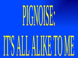 PIGNOISE: IT'S ALL ALIKE TO ME 