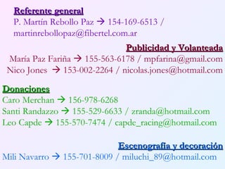 Referente general P. Martín Rebollo Paz    154-169-6513 / martinrebollopaz@fibertel.com.ar Publicidad y Volanteada María Paz Fariña    155-563-6178 / mpfarina@gmail.com Nico Jones   153-002-2264 / nicolas.jones@hotmail.com Donaciones Caro Merchan    156-978-6268 Santi Randazzo    155-529-6633 / zranda@hotmail.com Leo Capde    155-570-7474 / capde_racing@hotmail.com Escenografía y decoración Mili Navarro    155-701-8009 / miluchi_89@hotmail.com 