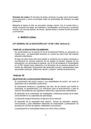 7
Principio de Lúdica: El principio de lúdica reconoce el juego como dinamizador
de la educación y como el principal medio de aprendizaje del individuo en edad
preescolar.
Mediante la lúdica el niño se encuentra consigo mismo, con el mundo físico y
social, comparte sus ideas, sus intereses y necesidades, se comunica y construye
normas, a la vez que disfruta, se recrea, genera afecto y nuevas formas de acción
y convivencia.
4. MARCO LEGAL
LEY GENERAL DE LA EDUCACIÓN (LEY 115 DE 1.994) (Artículo 5)
FINES DE LA EDUCACIÓN COLOMBIANA
De conformidad con el artículo 67 de la Constitución Política, la educación en
nuestro país, se desarrollará teniendo en cuenta los trece fines del sistema
educativo colombiano.
El logro de estos fines sólo será posible si contamos con el apoyo constante e
incondicional en primera instancia de los padres de familia, seguido de los
educadores y la comunidad en general, con el fin de fortalecer lo contemplado
en el PEI cuando hace referencia a la formación de la persona teniendo en
cuenta las diferentes dimensiones del desarrollo humano, preparándolos para
que puedan participar, reflexionar, decidir, y adquirir sentido de pertenencia.
Artículo 16
OBJETIVOS DE LA EDUCACIÓN PREESCOLAR
El conocimiento del propio cuerpo y sus posibilidades de acción, así como la
adquisición de su identidad y autonomía.
El crecimiento armónico y equilibrado del niño, de tal manera que facilite la
motricidad, el aprestamiento y la motivación para la lecto-escritura y para la
solución de problemas que signifiquen relaciones y operaciones matemáticas
El desarrollo de la creatividad, las habilidades y destrezas propias de la edad,
como también en su capacidad de aprendizaje.
La ubicación espacio temporal y el ejercicio de la memoria.
El desarrollo de la capacidad para adquirir formas de expresión, relación,
comunicación y para establecer relaciones de reciprocidad y participación de
acuerdo con normas de respeto, solidaridad y convivencia.
La participación en actividades lúdicas con otros niños y adultos.
 