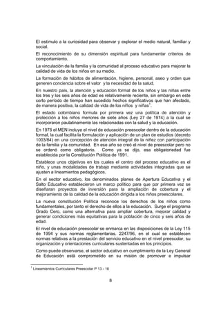8
El estímulo a la curiosidad para observar y explorar el medio natural, familiar y
social.
El reconocimiento de su dimensión espiritual para fundamentar criterios de
comportamiento.
La vinculación de la familia y la comunidad al proceso educativo para mejorar la
calidad de vida de los niños en su medio.
La formación de hábitos de alimentación, higiene, personal, aseo y orden que
generen conciencia sobre el valor y la necesidad de la salud.
En nuestro país, la atención y educación formal de los niños y las niñas entre
los tres y los seis años de edad es relativamente reciente, sin embargo en este
corto período de tiempo han sucedido hechos significativos que han afectado,
de manera positiva, la calidad de vida de los niños y niñas1
.
El estado colombiano formula por primera vez una política de atención y
protección a los niños menores de siete años (Ley 27 de 1974) a la cual se
incorporaron paulatinamente las relacionadas con la salud y la educación.
En 1976 el MEN incluye el nivel de educación preescolar dentro de la educación
formal, la cual facilita la formulación y aplicación de un plan de estudios (decreto
1003/84) en una concepción de atención integral de la niñez con participación
de la familia y la comunidad. En ese año se creó el nivel de preescolar pero no
se ordenó como obligatorio. Como ya se dijo, esa obligatoriedad fue
establecida por la Constitución Política de 1991.
Establece unos objetivos en los cuales el centro del proceso educativo es el
niño, y unas modalidades de trabajo mediante actividades integradas que se
ajusten a lineamientos pedagógicos.
En el sector educativo, los denominados planes de Apertura Educativa y el
Salto Educativo establecieron un marco político para que por primera vez se
diseñaran proyectos de inversión para la ampliación de cobertura y el
mejoramiento de la calidad de la educación dirigida a los niños preescolares.
La nueva constitución Política reconoce los derechos de los niños como
fundamentales, por tanto el derecho de ellos a la educación. Surge el programa
Grado Cero, como una alternativa para ampliar cobertura, mejorar calidad y
generar condiciones más equitativas para la población de cinco y seis años de
edad.
El nivel de educación preescolar se enmarca en las disposiciones de la Ley 115
de 1994 y sus normas reglamentarias. 2247/96, en el cual se establecen
normas relativas a la prestación del servicio educativo en el nivel preescolar, su
organización y orientaciones curriculares sustentadas en los principios.
Como puede observarse, el sector educativo en cumplimiento de la Ley General
de Educación está comprometido en su misión de promover e impulsar
1
Lineamientos Curriculares Preescolar P 13 - 16
 