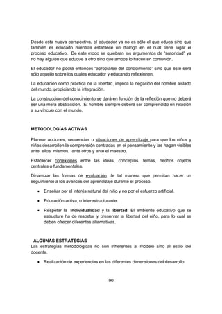 90
Desde esta nueva perspectiva, el educador ya no es sólo el que educa sino que
también es educado mientras establece un diálogo en el cual tiene lugar el
proceso educativo. De este modo se quiebran los argumentos de “autoridad” ya
no hay alguien que eduque a otro sino que ambos lo hacen en comunión.
El educador no podrá entonces “apropiarse del conocimiento” sino que éste será
sólo aquello sobre los cuáles educador y educando reflexionen.
La educación como práctica de la libertad, implica la negación del hombre aislado
del mundo, propiciando la integración.
La construcción del conocimiento se dará en función de la reflexión que no deberá
ser una mera abstracción. El hombre siempre deberá ser comprendido en relación
a su vínculo con el mundo.
METODOLOGÍAS ACTIVAS
Planear acciones, secuencias o situaciones de aprendizaje para que los niños y
niñas desarrollen la comprensión centradas en el pensamiento y las hagan visibles
ante ellos mismos, ante otros y ante el maestro.
Establecer conexiones entre las ideas, conceptos, temas, hechos objetos
centrales o fundamentales.
Dinamizar las formas de evaluación de tal manera que permitan hacer un
seguimiento a los avances del aprendizaje durante el proceso.
 Enseñar por el interés natural del niño y no por el esfuerzo artificial.
 Educación activa, o interestructurante.
 Respetar la Individualidad y la libertad: El ambiente educativo que se
estructure ha de respetar y preservar la libertad del niño, para lo cual se
deben ofrecer diferentes alternativas.
ALGUNAS ESTRATEGIAS
Las estrategias metodológicas no son inherentes al modelo sino al estilo del
docente.
 Realización de experiencias en las diferentes dimensiones del desarrollo.
 