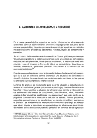 92
8. AMBIENTES DE APRENDIZAJE Y RECURSOS
En el marco general de los proyectos se pueden diferenciar las situaciones de
aprendizaje como un acontecimiento, un suceso, un juego que se estructura de tal
manera que posibilite y dinamice procesos de aprendizaje a partir de las múltiples
interacciones entre profesor (a), estudiantes, recursos, objetos de conocimiento y
contextos.
En el contexto de la enseñanza de la matemática Obando y Múnera plantean que
“Una situación problema la podemos interpretar como un contexto de participación
colectiva para el aprendizaje, en el que los estudiantes, al interactuar entre ellos
mismos, y con el profesor, a través del objeto de conocimiento, dinamizan su
actividad matemática, generando procesos conducentes a la construcción de
nuevos conocimientos”3
En esta conceptualización es importante resaltar la tarea fundamental del maestro,
que es lo que en definitiva permite diferenciar una situación de aprendizaje o
situación didáctica de otras situaciones escolares o extra escolares en las que no
se antepone explícitamente una intencionalidad.
La tarea del profesor es fundamental para elegir la situación y estructurarla de
acuerdo al propósito de generar procesos de aprendizaje y procesos formativos en
los niños y niñas. Modificar la situación de tal manera que permita la interacción de
los estudiantes con objetos de conocimiento, con conceptos, ideas, relaciones
propios de las “disciplinas académicas y no académicas” que están dentro de la
propuesta curricular de la institución o del plan de estudio. Planear problemas,
preguntas que confronten a los estudiantes y les permita consolidar y avanzar en
el proceso. Es fundamental la intencionalidad educativa que tenga el profesor
para elegir, diseñar y estructurar un acontecimiento en situación de aprendizaje.
“El maestro diseña la situación problema pensando en términos de los logros que
3
OBANDO, Zapata Gilberto y John Jairo Múnera Córdoba. “Las Situaciones Problema como
Estrategia para la Conceptualización Matemática”. En revista Ecuación y Pedagogía. No. 35
Universidad de Antioquia. Facultad de Educación. Enero Abril 2003.
 