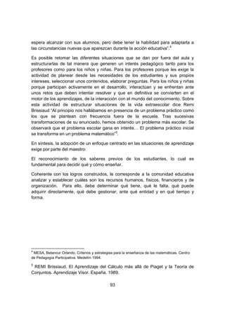 93
espera alcanzar con sus alumnos, pero debe tener la habilidad para adaptarla a
las circunstancias nuevas que aparezcan durante la acción educativa”.4
Es posible retomar las diferentes situaciones que se dan por fuera del aula y
estructurarlas de tal manera que generen un interés pedagógico tanto para los
profesores como para los niños y niñas. Para los profesores porque les exige la
actividad de planear desde las necesidades de los estudiantes y sus propios
intereses, seleccionar unos contenidos, elaborar preguntas. Para los niños y niñas
porque participan activamente en el desarrollo, interactúan y se enfrentan ante
unos retos que deben intentar resolver y que en definitiva se convierten en el
motor de los aprendizajes, de la interacción con el mundo del conocimiento. Sobre
esta actividad de estructurar situaciones de la vida extraescolar dice Remi
Brissiaud “Al principio nos hallábamos en presencia de un problema práctico como
los que se plantean con frecuencia fuera de la escuela. Tras sucesivas
transformaciones de su enunciado, hemos obtenido un problema más escolar. Se
observará que el problema escolar gana en interés… El problema práctico inicial
se transforma en un problema matemático”5
.
En síntesis, la adopción de un enfoque centrado en las situaciones de aprendizaje
exige por parte del maestro:
El reconocimiento de los saberes previos de los estudiantes, lo cual es
fundamental para decidir qué y cómo enseñar.
Coherente con los logros construidos, le corresponde a la comunidad educativa
analizar y establecer cuáles son los recursos humanos, físicos, financieros y de
organización. Para ello, debe determinar qué tiene, qué le falta, qué puede
adquirir directamente, qué debe gestionar, ante qué entidad y en qué tiempo y
forma.
4
MESA, Betancur Orlando. Criterios y estrategias para la enseñanza de las matemáticas. Centro
de Pedagogía Participativa. Medellín 1994.
5
REMI Brissiaud. El Aprendizaje del Cálculo más allá de Piaget y la Teoría de
Conjuntos. Aprendizaje Visor. España. 1989.
 
