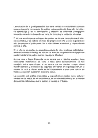 96
La evaluación en el grado preescolar solo tiene sentido si se le considera como un
proceso integral y permanente de análisis y observación del desarrollo del niño y
su aprendizaje y de la participación y creación de ambientes pedagógicos
favorables para dicho desarrollo por parte del docente y la institución educativa
El informe escrito que se entrega a los padres es siempre descriptivo-explicativo,
no cuantitativo, y se elabora en miras del progreso del niño y no de la perdida de
año, ya que para el grado preescolar la promoción es automática, y ningún alumno
perderá el año.
En el informe se resaltan los aspectos positivos del niño, fortalezas, debilidades y
recomendaciones (SISGA) y se indican los avances y sugerencias de apoyo que
pueden brindarle los padres cuando hay alguna dificultad.
Aunque para el Grado Preescolar no se espera que el niño lea, escriba y haga
operaciones matemáticas de suma y resta como tradicionalmente se han
manejado estos aprendizajes, si se espera que en relación consigo mismo
muestre cambios y avances en su seguridad emocional, en su participación, en la
manera de pedir y ofrecer ayuda, en la independencia y gusto para realizar los
trabajos, preguntar, cuestionar, explorar y opinar.
La expresión oral, gráfica, matemática y corporal deben mostrar mayor soltura y
firmeza en los trazos, en los movimientos, en las conversaciones y en el manejo
de nociones matemáticas que le faciliten el ingreso al 1º Grado.
 