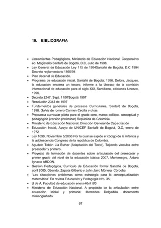 97
10. BIBLIOGRAFIA
 Lineamientos Pedagógicos, Ministerio de Educación Nacional, Cooperativo
ed. Magisterio Santafé de Bogotá, D.C, Julio de 1998.
 Ley General de Educación Ley 115 de 1994Santafé de Bogotá, D.C 1994
Decreto reglamentario 1860/94
 Plan decenal de Educación.
 Programa de educación inicial, Santafé de Bogotá, 1996, Delors, Jacques,
la educación encierra un tesoro, informe a la Unesco de la comisión
internacional de educación para el siglo XXI, Santillana, ediciones Unesco,
1996.
 Decreto 2247, Sept. 11/97Bogotá 1997
 Resolución 2343 de 1997
 Fundamentos generales de procesos Curriculares, Santafé de Bogotá,
1998. Galvis de romero Carmen Cecilia y otras
 Propuesta curricular piloto para el grado cero, marco político, conceptual y
pedagógico (versión preliminar) República de Colombia.
 Ministerio de Educación Nacional. Dirección General de Capacitación
 Educación Inicial, Apoyo de UNICEF Santafé de Bogotá, D.C, enero de
1972
 Ley 1098, Noviembre 8/2006 Por la cual se expide el código de la infancia y
la adolescencia Congreso de la república de Colombia.
 Agudelo Tobón Lía Esther (Adaptación del Texto), Tejiendo vínculos entre
preescolar y primero.
 Proyecto de formación de docentes sobre articulación del preescolar y
primer grado del nivel de la educación básica 2007, Montenegro, Aldara
Ignacio ABDON.
 Gestión Pedagógica, Currículo de Educación formal Santafé de Bogotá,
abril 2005, Obando, Zapata Gilberto y John Jairo Múnera Córdoba
 “Las situaciones problemas como estrategia para la conceptualización
matemática” En revista Educación y Pedagogía Nro. 35
 U de A, Facultad de educación enero-Abril /03
 Ministerio de Educación Nacional, A propósito de la articulación entre
educación inicial y primaria; Mercedes Delgadillo, documento
mimeografiado.
 