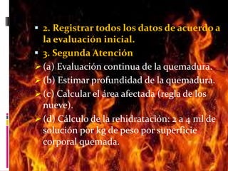  2. Registrar todos los datos de acuerdo a 
la evaluación inicial. 
 3. Segunda Atención 
 (a) Evaluación continua de la quemadura. 
 (b) Estimar profundidad de la quemadura. 
 (c) Calcular el área afectada (regla de los 
nueve). 
 (d) Cálculo de la rehidratación: 2 a 4 ml de 
solución por kg de peso por superficie 
corporal quemada. 
 