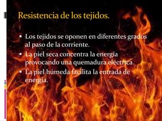 Resistencia de los tejidos. 
 Los tejidos se oponen en diferentes grados 
al paso de la corriente. 
 La piel seca concentra la energía 
provocando una quemadura eléctrica. 
 La piel húmeda facilita la entrada de 
energía. 
 