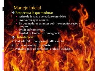 Manejo inicial 
 Respecto a la quemadura: 
 retiro de la ropa quemada o con tóxico 
 lavado con agua o suero. 
 En quemaduras extensas cubrir con paños secos y 
limpios. 
 Evitar enfriamientos. 
 Traslado a Unidad de Emergencia. 
 Hidratación: 
 Calcular SCT con peso y talla exacta 
 Evitar un exceso de aporte. 
 Evaluar signos de perfusión: diuresis. Sonda folley. 
 