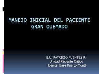 MANEJO INICIAL DEL PACIENTE
GRAN QUEMADO
E.U. PATRICIO FUENTES R.
Unidad Paciente Crítico
Hospital Base Puerto Montt
 