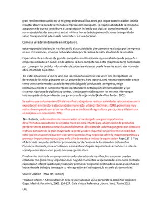 gran rendimientocuandonose exigengrandescualificaciones,porloque sucontrataciónpodría
resultaratractivapara determinadasempresassinescrúpulos.Esresponsabilidadde lacompañía
asegurarse de que nocontribuye a laexplotacióninfantilyque vigilael cumplimientode las
normasestablecidasencuantoaedadmínima,horas de trabajo y condicionesde seguridady
saludfísicay mental,ademásde nointerferirensueducación.
Comose verádetenidamenteenel Capítulo6,
estaresponsabilidadsocial noafectasóloalasactividadesdirectamente realizadasporlaempresa
ensus instalaciones,sinoque debeextenderseporlacadenade valorañadidode laindustria.
Especialmenteenel casode grandescompañíasmultinacionalesque se abastecende pequeñas
empresasubicadasenpaísesendesarrollo,laduracompetenciaentre losproveedorespotenciales
por conseguirlospedidosylosnivelesde pobrezaexistentespuede llevarlesacontratar manode
obra infantil de bajocoste.
En estassituacionesesnecesarioque lascompañíascontratistasvelenporel respetode los
derechosde losniñosporparte de susproveedores.Paralograrlo,seránecesarioconcederaeste
temaun tratamientodestacadodentrodel códigode conductade laempresa,exigir
contractualmente el cumplimientode losestándaresde trabajoinfantil establecidosyfijar
sistemasrigurososde vigilanciaycontrol,siendoaconsejable que enlosmismosintervengan
terceraspartesindependientesque garanticenlaobjetividad(KolkyVanTulder,2002).
Se estimaque únicamente el 5%de losniñostrabajadoresrealizanactividadesrelacionadasconla
exportaciónenel sectorestructurado(remunerado,urbano)(Bachman,2000),porcentaje muy
reducidocomparadoconel de losniñosque se dedicana laagricultura,pesca,caza y silvicultura
enlospaíses endesarrollo(70%).
No obstante, enlosmediosde comunicaciónse haotorgadounagran importanciaa
determinadoscasosdonde se utilizabamanode obrainfantil paralafabricaciónde productos
pertenecientesamarcas conocidasmundialmente.Al tratarse de untemaque generaun absoluto
rechazopor parte de la gran mayoría de la gente ysobre el que hay unacreciente sensibilidad,
este tipode situacionespuedentraerconsecuenciasmuynegativassobre laimagencorporativay
provocar importantesreduccionesenlacifrade ventase inclusolaorganización Page 127 | Top
of Articlede campañasde boicotpromovidaspordefensoresde losderechosde losniños.
Consecuentemente,nosencontramosenunasituaciónparalaque interéseconómicoe interés
social puedenalcanzarunpuntode convergenciaclaro.
Finalmente,dentrode uncompromisoconlosderechosde losniños,lasempresaspueden
colaborarcon gobiernosyorganizacionesnogubernamentalesespecializadasenlaluchacontrala
explotacióninfantil yparticipar,financiarypromoverprogramasdestinadosasacar a losniñosde
loscentrosde trabajoy conseguirsureintegraciónenloshogares,laescuelaylacomunidad.
Source Citation (MLA 7th Edition)
"TrabajoInfantil."Administracciónde laresponsabilidadsocial corporativa.RobertoFernández
Gago. Madrid: Paraninfo,2005. 124-127. Gale Virtual Reference Library.Web.7June 2015.
URL
 