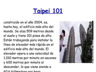 Taipei 101 construido en el año 2004, es, hasta hoy, el edificio más alto del mundo. Se alza 509 metros desde el suelo y tiene 101 pisos de alto. Están trabajando para instalar la línea de elevador más rápida en el edificio más alto del mundo. El elevador opera a una velocidad de 1,010 metros por minuto en ascenso y 600 metros por minuto al descender, lo que viene siendo a 60.6 kilómetros por hora.   