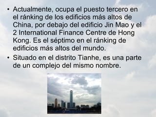 Actualmente, ocupa el puesto tercero en el ránking de los edificios más altos de China, por debajo del edificio Jin Mao y el 2 International Finance Centre de Hong Kong. Es el séptimo en el ránking de edificios más altos del mundo. Situado en el distrito Tianhe, es una parte de un complejo del mismo nombre. 