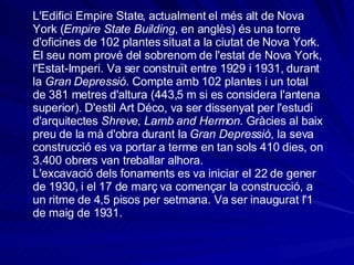 L'Edifici Empire State, actualment el més alt de Nova York ( Empire State Building , en anglès) és una torre d'oficines de 102 plantes situat a la ciutat de Nova York. El seu nom prové del sobrenom de l'estat de Nova York, l'Estat-Imperi. Va ser construït entre 1929 i 1931, durant la  Gran Depressió . Compte amb 102 plantes i un total de 381 metres d'altura (443,5 m si es considera l'antena superior). D'estil Art Déco, va ser dissenyat per l'estudi d'arquitectes  Shreve, Lamb and Hermon . Gràcies al baix preu de la mà d'obra durant la  Gran Depressió , la seva construcció es va portar a terme en tan sols 410 dies, on 3.400 obrers van treballar alhora. L'excavació dels fonaments es va iniciar el 22 de gener de 1930, i el 17 de març va començar la construcció, a un ritme de 4,5 pisos per setmana. Va ser inaugurat l'1 de maig de 1931. 