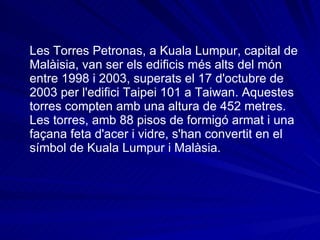 Les Torres   Petronas, a Kuala Lumpur, capital de Malàisia, van ser els edificis més alts del món entre 1998 i 2003, superats el 17 d'octubre de 2003 per l'edifici Taipei 101 a Taiwan. Aquestes torres compten amb una altura de 452 metres. Les torres, amb 88 pisos de formigó armat i una façana feta d'acer i vidre, s'han convertit en el símbol de Kuala Lumpur i Malàsia. 