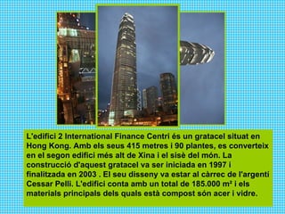 L'edifici 2 International Finance Centri és un gratacel situat en Hong Kong. Amb els seus 415 metres i 90 plantes, es converteix en el segon edifici més alt de Xina i el sisè del món. La construcció d'aquest gratacel va ser iniciada en 1997 i finalitzada en 2003 . El seu disseny va estar al càrrec de l'argentí Cessar Pelli. L'edifici conta amb un total de 185.000 m² i els materials principals dels quals està compost són acer i vidre.   