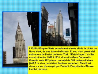 L'Edifici Empire State actualment el més alt de la ciutat de Nova York, és una torre d'oficines. El seu nom prové del sobrenom de l'estat de Nova York, l'Estat-Imperi. Va Ser construït entre 1929 i 1931, durant la Gran Depressió. Compte amb 102 pisos i un total de 381 metres d'altura (448,7 m si es considera l'antena superior). D'estil art decó, va ser dissenyat per l'estudi d'arquitectes Shreve, Lamb i Hermon.  