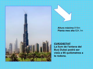 Altura máxima  818m Planta mes alta  624,1m  CURIOSITAT La llum de l'antena del  Burj Dubai podrà ser vista a 95 quilòmetres a la rodona.  