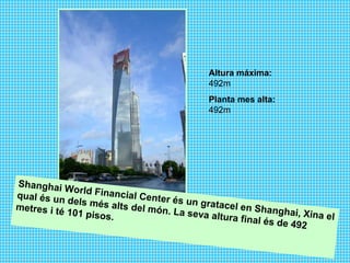 Altura máxima:  492m Planta mes alta:  492m   Shanghai World Financial Center és un gratacel en Shanghai, Xina el qual és un dels més alts del món. La seva altura final és de 492 metres i té 101 pisos.  