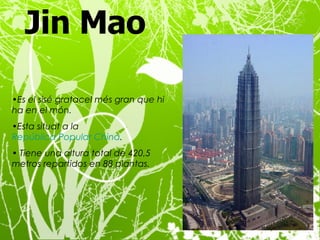 Jin Mao   Es el sisé gratacel més gran que hi ha en el món. Esta situat a  la  República Popular China . Tiene una altura total de 420,5 metros repartidos en 88 plantas.  