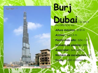 Les seves mides i la seva localització es: Altura máxima  : 818 m Azotea  : 643,3 m Planta más alta :  624,1 m Número de plantas :  205 Área total :  344.000 m² Número de ascensores :  53 Coste :  1.800 millones $ Burj Dubai 