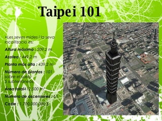 Taipei 101   Les seves mides i la seva localització es: Altura máxima :  509,2 m Azotea :  449,2 m Planta más alta :  439,2 m Número de plantas :  101 sobre el suelo 5 subterráneos Área total 412,500 m² Número de ascensores :  61 Coste :  1.700.000.000 $ 