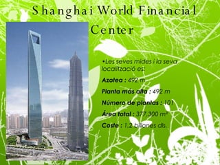 Shanghai World Financial Center   Les seves mides i la seva localització es: Azotea :  492 m Planta más alta :  492 m Número de plantas :  101 Área total :  377,300 m² Coste :  1,2 billones dls. 