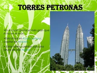 Torres Petronas Es el cuart gratacel més gran que hi ha en el món. Esta situat  en  Kuala  Lumpur , capital de  Malasia  . Estas torres cuentan con una altura de 452  metros . 