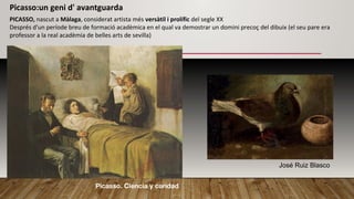 PICASSO, nascut a Màlaga, considerat artista més versàtil i prolífic del segle XX
Després d'un període breu de formació acadèmica en el qual va demostrar un domini precoç del dibuix (el seu pare era
professor a la real acadèmia de belles arts de sevilla)
Picasso:un geni d' avantguarda
Picasso. Ciencia y caridad
José Ruiz Blasco
 