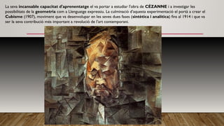 La seva incansable capacitat d'aprenentatge el va portar a estudiar l'obra de CÉZANNE i a investigar les
possibilitats de la geometria com a Llenguatge expressiu. La culminació d’aquesta experimentació el portà a crear el
Cubisme (1907), moviment que va desenvolupar en Ies seves dues fases (sintètica i analítica) fins al 1914 i que va
ser la seva contribució més important a revolució de l’art contemporani.
 