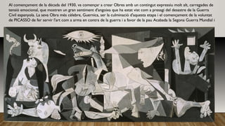 Al començament de la dècada del 1930, va començar a crear Obres amb un contingut expressiu molt alt, carregades de
tensió emocional, que mostren un gran sentiment d'angoixa que ha estat vist com a presagi del desastre de la Guerra
Civil espanyola. La seva Obra més cèlebre, Guernica, ser la culminació d'aquesta etapa i el començament de la voluntat
de PICASSO de fer servir l'art com a arma en contra de la guerra i a favor de la pau Acabada la Segona Guerra Mundial i
 