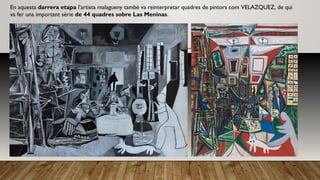 En aquesta darrera etapa l'artista malagueny també va reinterpretar quadres de pintors com VELAZQUEZ, de qui
va fer una important sèrie de 44 quadres sobre Las Meninas.
 