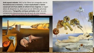 Amb aquest mètode, DALÍ va fer Obres tan conegudes com la
Persistència de la memòria, el Gran masturbador o Somni
causat pel vol d'una abella al voltant d'una magrana un segon
abans de despertar-se, obres que van ser definides pel propi
artista com a "fotografies oníriques pintades a mà", és a dir,
composicions desconcertants des del punt de vista racional,
executades amb una excel·lent tècnica dibuixística.
 
