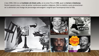 L'any 1940, DALI es va traslladar als Estats units, on es estar fins al 1955, quan va tornar a Catalunya.
Durant aquests anys, a més de pintar nombrosos quadres religiosos, DALI es dedicà a auto promocionar-
se i a alimentar una imatge de personatge extravagant i original que l'acompanyà tota la Vida.
 