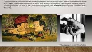 L'univers artístic de Dalli també va crear nombrosos objectes delirants que recullen la tradició dadà i dels ready-mades
de DUCHAMP, i treballar en la il·lustració de llibres, en el disseny d'escenografies i vestuari per al teatre en projectes
cinematogràfics amb Luis BUNUEL (Un Chien andalou i L'age d'or), amb WaltDISNEY(Destino) i amb Alfred HITCHCOCK
(Recuerda).
Vida
Videocapsula on es desmitifical’artísta
 