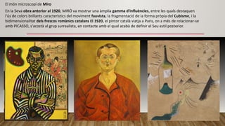 En la Seva obra anterior al 1920, MIRÓ va mostrar una àmplia gamma d'influències, entre les quals destaquen
l'ús de colors brillants característics del moviment fauvista, la fragmentació de la forma pròpia del Cubisme, i la
bidirnensionalitat dels frescos romànics catalans El 1920, el pintor català viatja a Paris, on a més de relacionar-se
amb PICASSO, s'acostà al grup surrealista, en contacte amb el qual acabà de definir el Seu estil posterior.
El món microscopi de Miro
 