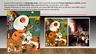 La seva pintura esdevenir un llenguatge propi, creat a partir de nombroses formes orgàniques i símbols, pintats
amb una gamma de colors brillants i Vius, especialment blau, vermell, groc, verd i negre.
Després d'enfrontar-se amb el grup surrealista, que André BRETON dirigia amb ma de ferro, Joan MIRO viatja a
Holanda, on pintar la famosa sèrie de quadres titulada Interiors holandesos.
 