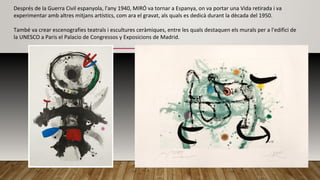Després de la Guerra Civil espanyola, l'any 1940, MIRÓ va tornar a Espanya, on va portar una Vida retirada i va
experimentar amb altres mitjans artístics, com ara el gravat, als quals es dedicà durant la dècada del 1950.
També va crear escenografies teatrals i escultures ceràmiques, entre les quals destaquen els murals per a l'edifici de
la UNESCO a Paris el Palacio de Congressos y Exposicions de Madrid.
 