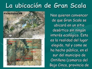 La ubicación de Gran Scala Nos quieren convencer de que Gran Scala se ubicará en un sitio desértico sin ningún interés ecológico. Esta es la realidad del lugar elegido, tal y como se ha hecho público, en el sur del municipio de Ontiñena (comarca del Bajo Cinca, provincia de Huesca). 