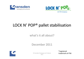 LOCK N’ POP® pallet stabilisation

         what’s it all about?

          December 2011
                                                ®registered
           © Gransden Packaging Line Products   trademark of ITW
                         2011
 