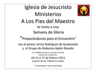 Iglesia de Jesucristo
        Ministerios
  A Los Pies del Maestro
               te invita a una
          Semana de Gloria
 “Preparándonos para el Encuentro”
con el pastor Jonny Rodríguez de Guatemala
   y el Grupo de Alabanza Apdm Reseda
         En el 18050 Vanowen St. Reseda CA 91335
                  Esquina con Lindley Ave.
         del 11 al 17 de Febrero 2013
         A partir de las 7:00 de la noche
            TE ESPERAMOS. TRAE UN INVITADO
 