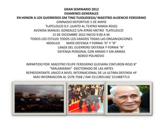 GRAN SEMINARIO 2012
                            EXAMENES GENERALES
EN HONOR A LOS GUERREROS GM TINO TUIOLOSEGA/ MAESTRO AUSENCIO FEREGRINO
                       GIMNASIO DEPORTIVO 5 DE MAYO
                TLATELOLCO D.F. (JUNTO AL TEATRO MARIA ROJO)
         AVENIDA MANUEL GONZALEZ S/N ATRÁS METRO TLATELOLCO
                    15 DE DICIEMBRE 2012 INICIO 9:00 A.M.
       TODOS LOS ESTILOS TODOS LOS GRADOS TODAS LAS ORGANIZACIONES
                 MODULO      MATA DEFENSA Y FORMA “A” Y “B”
                        LANZA DEL GUERRERO DEFENSA Y FORMA “A”
                       DEFENSA PERSONAL CON ARMAS Y SIN ARMAS
                                     BOXEO POLINESIO

     IMPARTIDO POR: MAESTRO FELIPE FEREGRINO GUEVARA CINTURON ROJO 8°
                  “MALAMAMAI” DOCTORADO DE LAS ARTES
     REPRESENTANTE UNICO A NIVEL INTERNACIONAL DE LA ULTIMA DEFENSA HF
         MAS INFORMACION AL 5578 7568 / 044 5511905140/ 5514887713
 