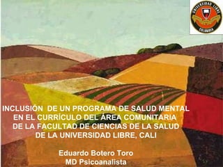 INCLUSIÓN DE UN PROGRAMA DE SALUD MENTAL
EN EL CURRÍCULO DEL ÁREA COMUNITARIA
DE LA FACULTAD DE CIENCIAS DE LA SALUD
DE LA UNIVERSIDAD LIBRE, CALI
Eduardo Botero Toro
MD Psicoanalista

 