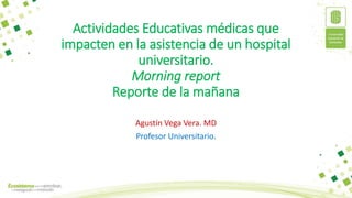 Actividades Educativas médicas que
impacten en la asistencia de un hospital
universitario.
Morning report
Reporte de la mañana
Agustín Vega Vera. MD
Profesor Universitario.
 