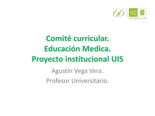 Comité curricular.
Educación Medica.
Proyecto institucional UIS
Agustín Vega Vera.
Profesor Universitario.
 